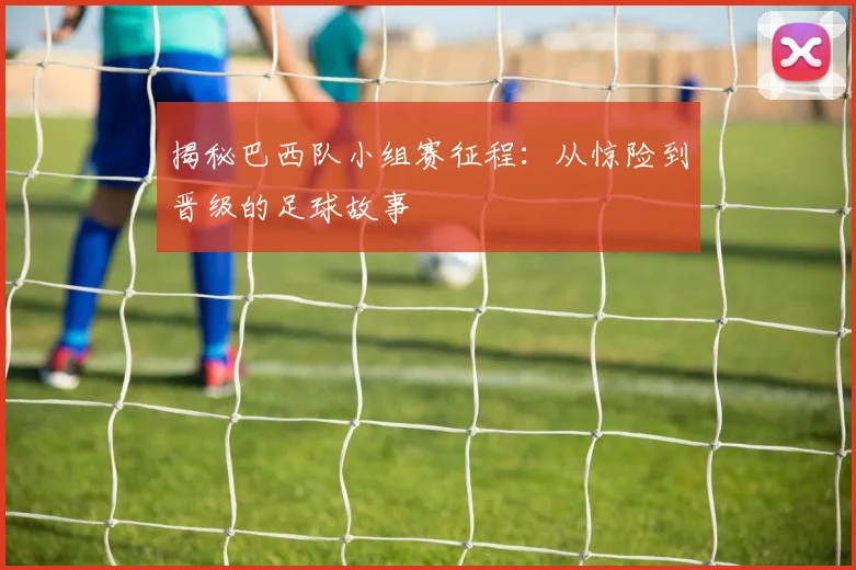 揭秘巴西队小组赛征程:从惊险到晋级的足球故事