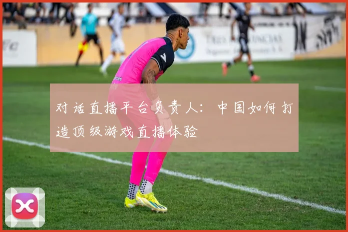 对话直播平台负责人:中国如何打造顶级游戏直播体验