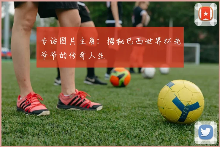 专访图片主角：揭秘巴西世界杯老爷爷的传奇人生