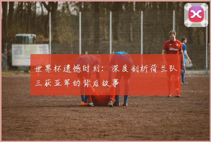 世界杯遗憾时刻：深度剖析荷兰队三获亚军的背后故事