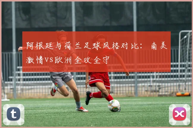 阿根廷与荷兰足球风格对比:南美激情vs欧洲全攻全守
