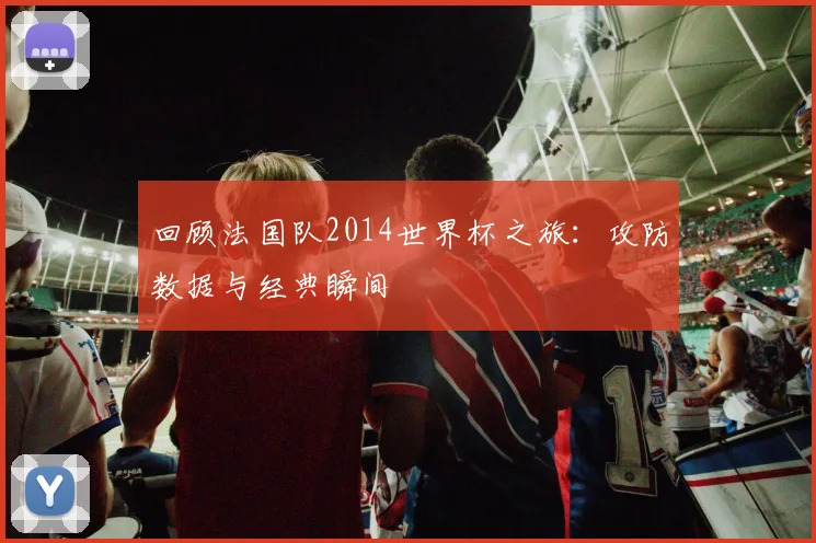 回顾法国队2014世界杯之旅：攻防数据与经典瞬间