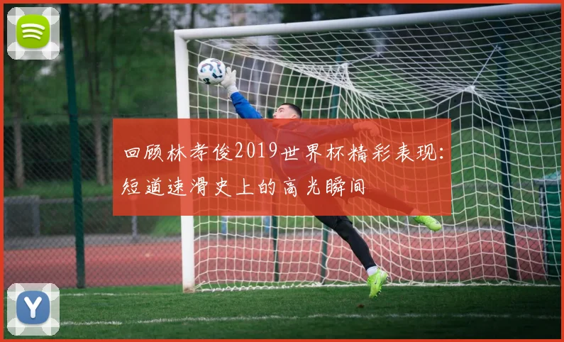 回顾林孝俊2019世界杯精彩表现:短道速滑史上的高光瞬间