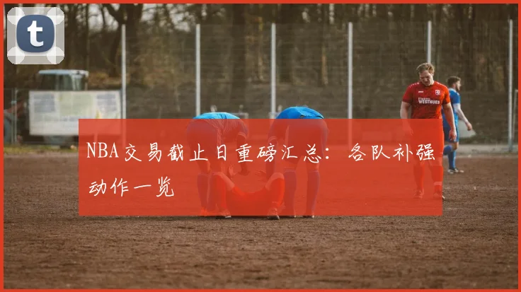 NBA交易截止日重磅汇总：各队补强动作一览