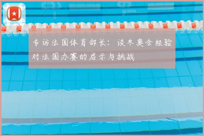 专访法国体育部长：谈冬奥会经验对法国办赛的启示与挑战