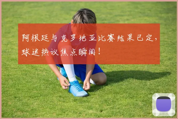 阿根廷与克罗地亚比赛结果已定,球迷热议焦点瞬间!