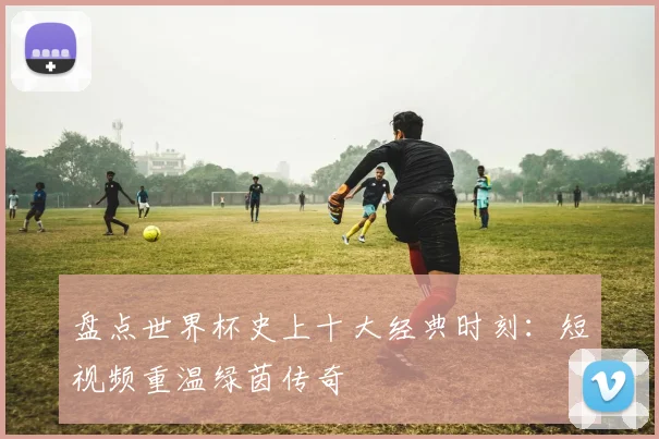 盘点世界杯史上十大经典时刻：短视频重温绿茵传奇