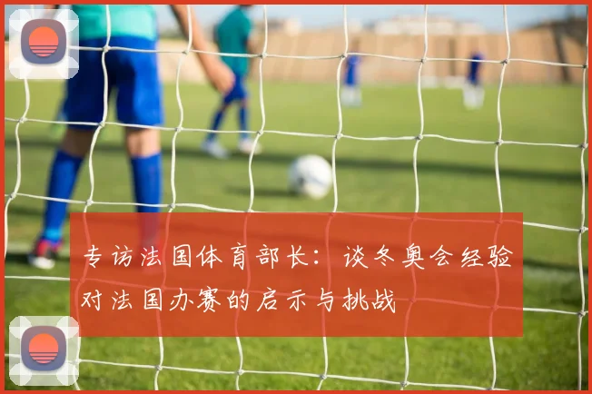 专访法国体育部长：谈冬奥会经验对法国办赛的启示与挑战