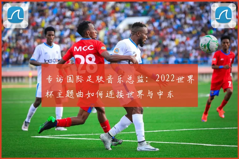 专访国际足联音乐总监:2022世界杯主题曲如何连接世界与中东