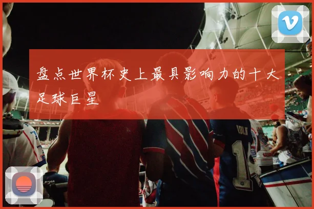 盘点世界杯史上最具影响力的十大足球巨星