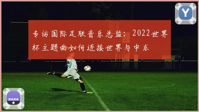 专访国际足联音乐总监:2022世界杯主题曲如何连接世界与中东