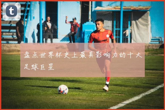 盘点世界杯史上最具影响力的十大足球巨星