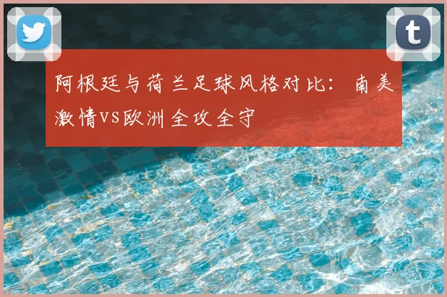 阿根廷与荷兰足球风格对比:南美激情vs欧洲全攻全守