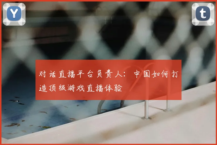对话直播平台负责人:中国如何打造顶级游戏直播体验