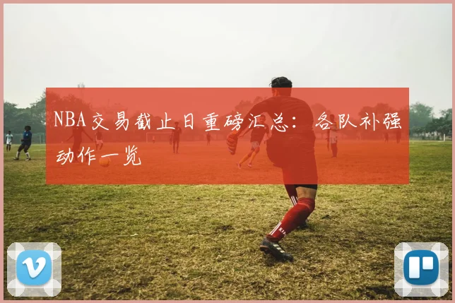 NBA交易截止日重磅汇总：各队补强动作一览