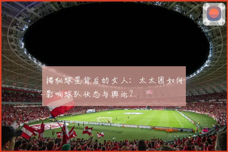 揭秘球星背后的女人：太太团如何影响球队状态与舆论？