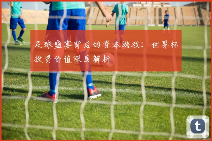 足球盛宴背后的资本游戏：世界杯投资价值深度解析